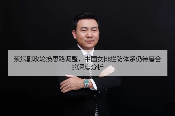 蔡斌副攻轮换思路调整，中国女排拦防体系仍待磨合的深度分析