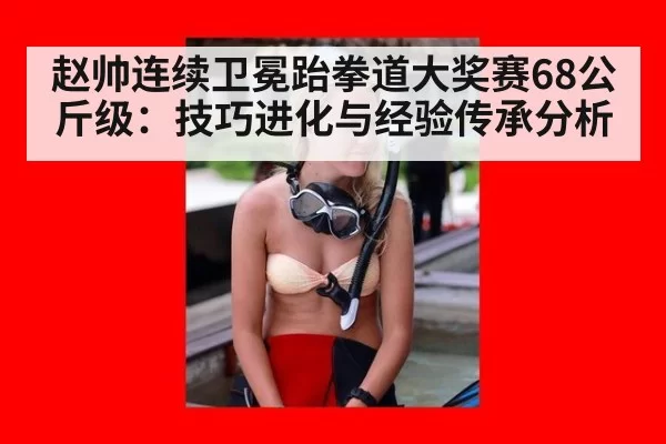 赵帅连续卫冕跆拳道大奖赛68公斤级：技巧进化与经验传承分析