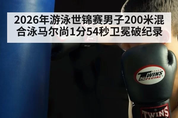 2026年游泳世锦赛男子200米混合泳马尔尚1分54秒卫冕破纪录